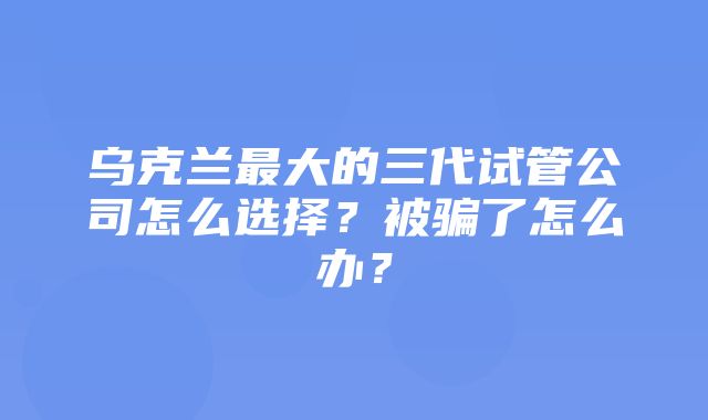 乌克兰最大的三代试管公司怎么选择？被骗了怎么办？