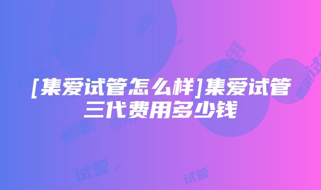 [集爱试管怎么样]集爱试管三代费用多少钱