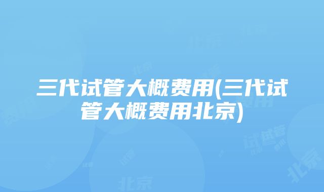 三代试管大概费用(三代试管大概费用北京)