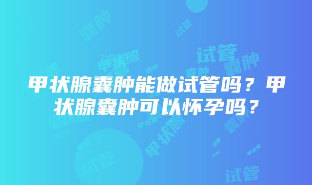 甲状腺囊肿能做试管吗？甲状腺囊肿可以怀孕吗？