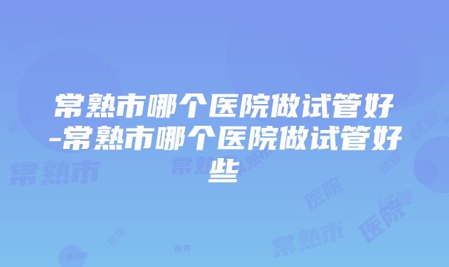 常熟市哪个医院做试管好-常熟市哪个医院做试管好些