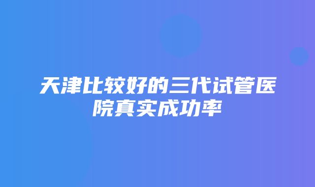 天津比较好的三代试管医院真实成功率