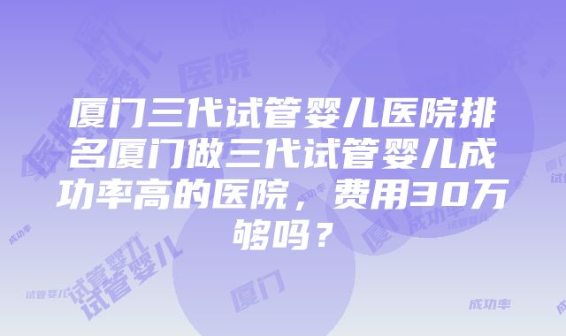 厦门三代试管婴儿医院排名厦门做三代试管婴儿成功率高的医院，费用30万够吗？