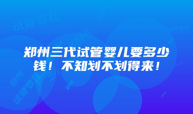 郑州三代试管婴儿要多少钱！不知划不划得来！