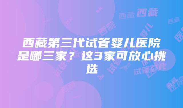 西藏第三代试管婴儿医院是哪三家？这3家可放心挑选