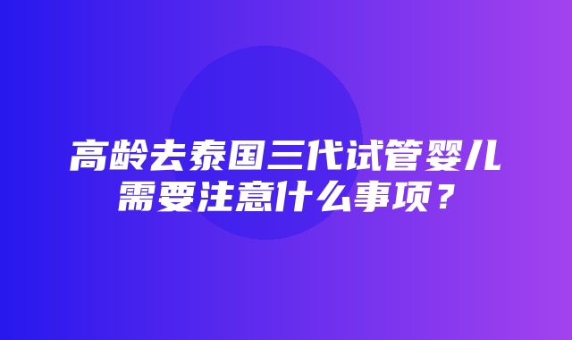 高龄去泰国三代试管婴儿需要注意什么事项？