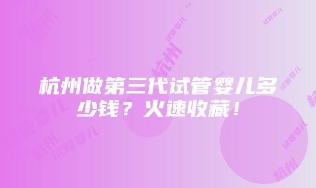 杭州做第三代试管婴儿多少钱？火速收藏！