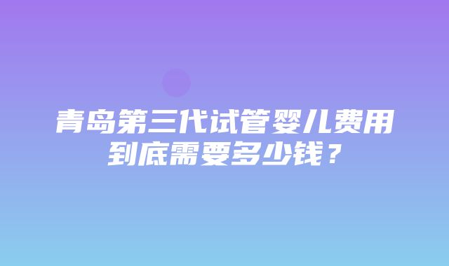 青岛第三代试管婴儿费用到底需要多少钱？