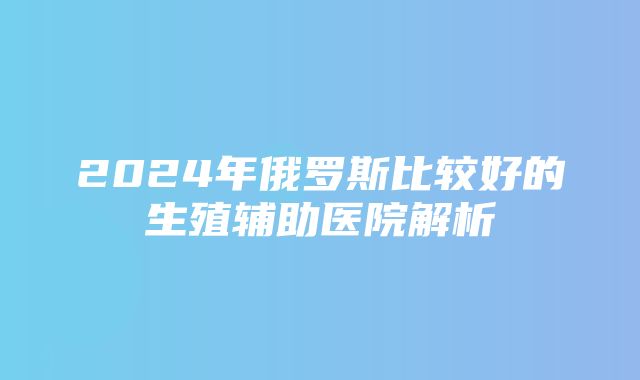 2024年俄罗斯比较好的生殖辅助医院解析