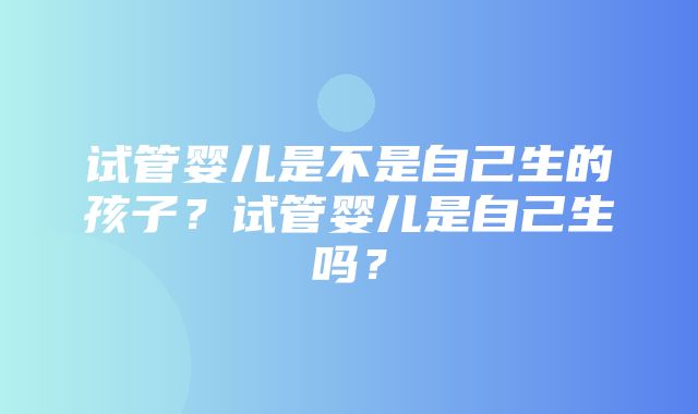 试管婴儿是不是自己生的孩子？试管婴儿是自己生吗？