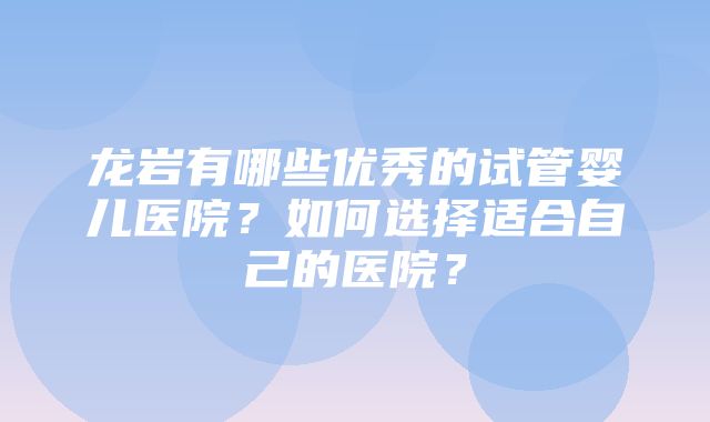 龙岩有哪些优秀的试管婴儿医院？如何选择适合自己的医院？