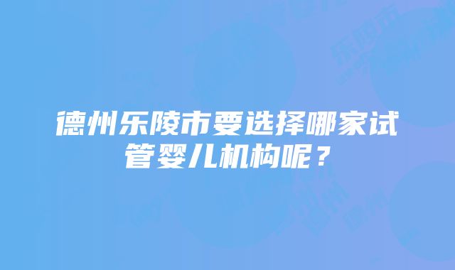 德州乐陵市要选择哪家试管婴儿机构呢？