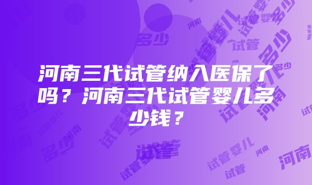 河南三代试管纳入医保了吗？河南三代试管婴儿多少钱？