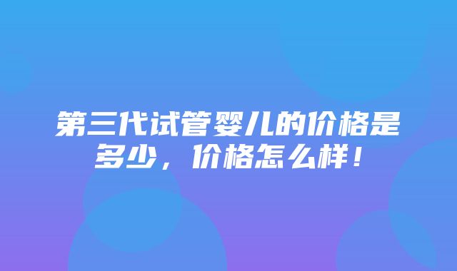 第三代试管婴儿的价格是多少，价格怎么样！