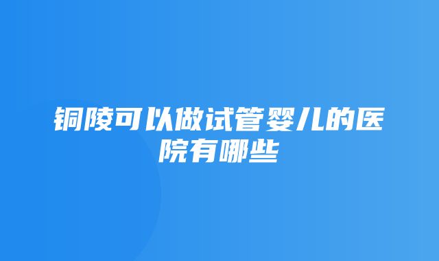 铜陵可以做试管婴儿的医院有哪些