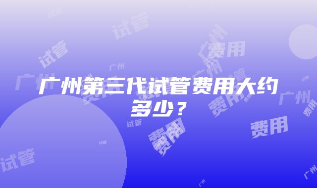 广州第三代试管费用大约多少？