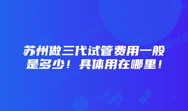 苏州做三代试管费用一般是多少！具体用在哪里！