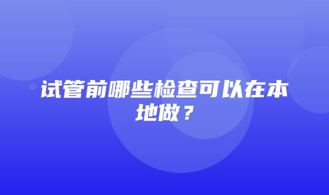 试管前哪些检查可以在本地做？