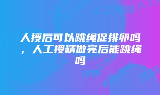 人授后可以跳绳促排卵吗，人工授精做完后能跳绳吗