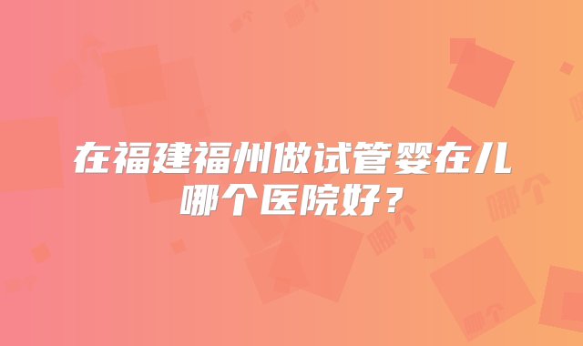 在福建福州做试管婴在儿哪个医院好？