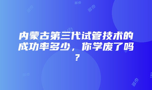 内蒙古第三代试管技术的成功率多少，你学废了吗？