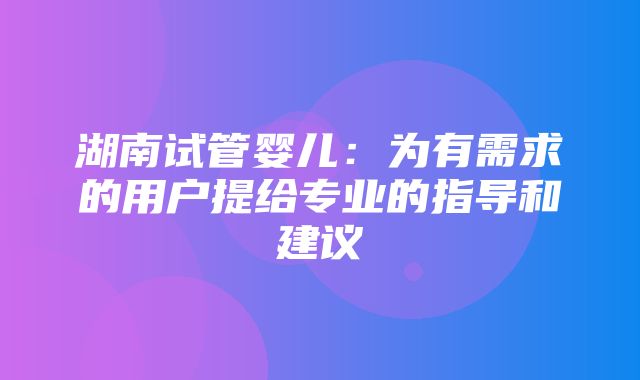 湖南试管婴儿：为有需求的用户提给专业的指导和建议