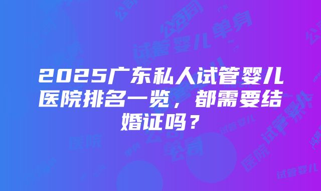 2025广东私人试管婴儿医院排名一览，都需要结婚证吗？