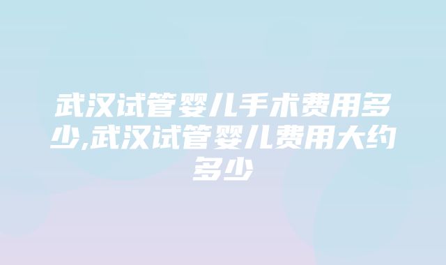 武汉试管婴儿手术费用多少,武汉试管婴儿费用大约多少