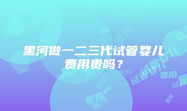 黑河做一二三代试管婴儿费用贵吗？