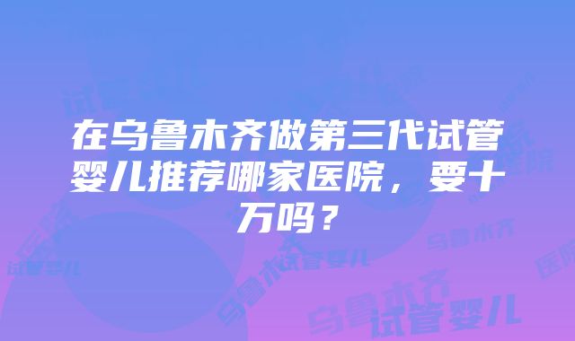 在乌鲁木齐做第三代试管婴儿推荐哪家医院，要十万吗？