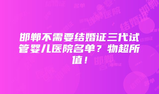 邯郸不需要结婚证三代试管婴儿医院名单？物超所值！