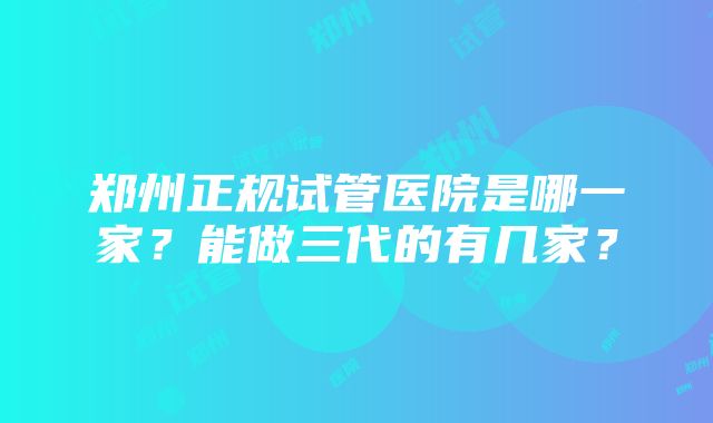 郑州正规试管医院是哪一家？能做三代的有几家？