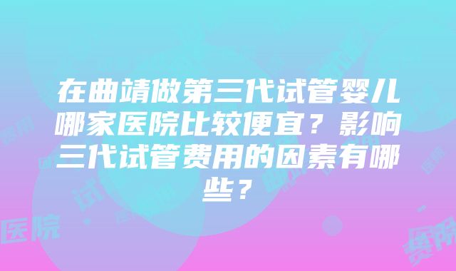 在曲靖做第三代试管婴儿哪家医院比较便宜？影响三代试管费用的因素有哪些？