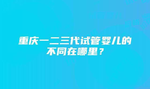 重庆一二三代试管婴儿的不同在哪里？