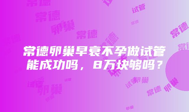 常德卵巢早衰不孕做试管能成功吗，8万块够吗？