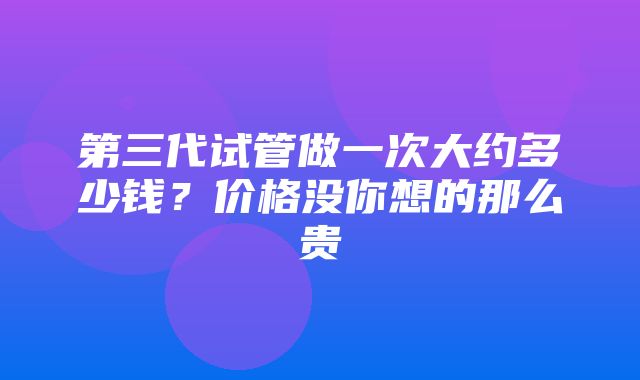 第三代试管做一次大约多少钱？价格没你想的那么贵