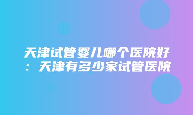 天津试管婴儿哪个医院好：天津有多少家试管医院