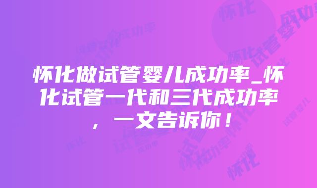 怀化做试管婴儿成功率_怀化试管一代和三代成功率，一文告诉你！