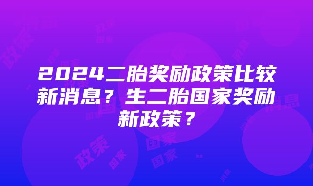 2024二胎奖励政策比较新消息？生二胎国家奖励新政策？