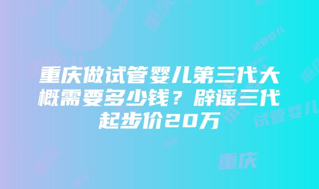 重庆做试管婴儿第三代大概需要多少钱？辟谣三代起步价20万