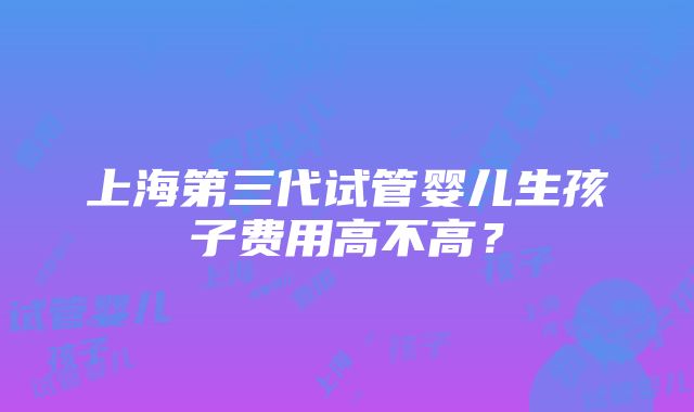 上海第三代试管婴儿生孩子费用高不高？