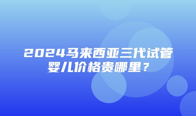 2024马来西亚三代试管婴儿价格贵哪里？