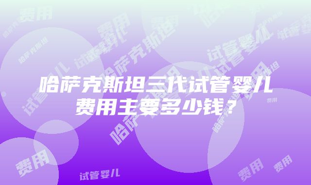 哈萨克斯坦三代试管婴儿费用主要多少钱？