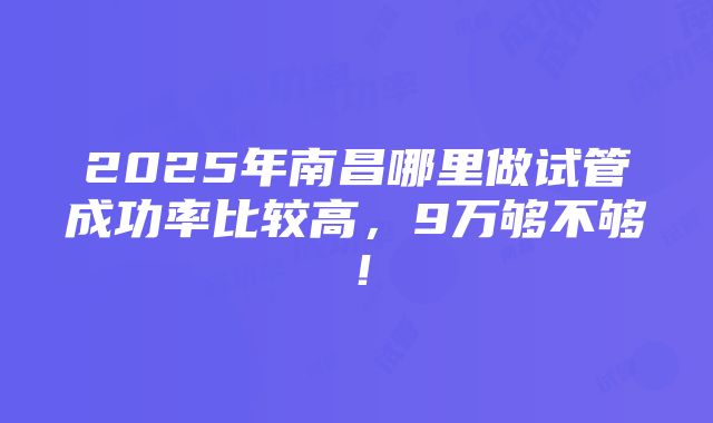 2025年南昌哪里做试管成功率比较高，9万够不够！