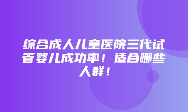 综合成人儿童医院三代试管婴儿成功率！适合哪些人群！