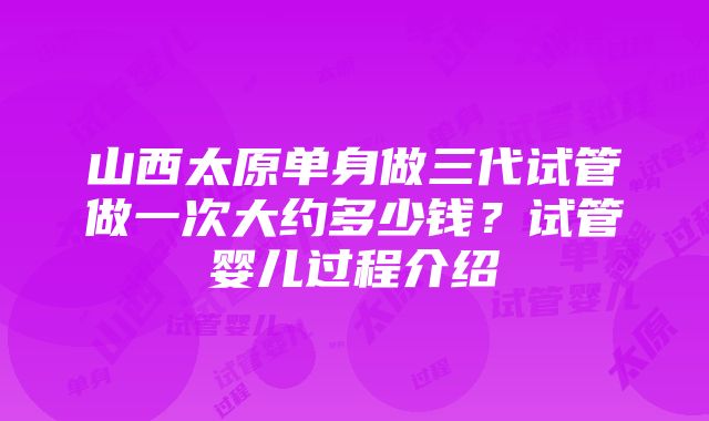 山西太原单身做三代试管做一次大约多少钱？试管婴儿过程介绍