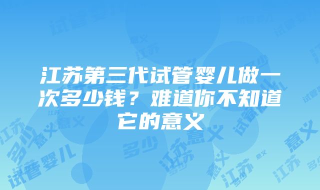 江苏第三代试管婴儿做一次多少钱？难道你不知道它的意义