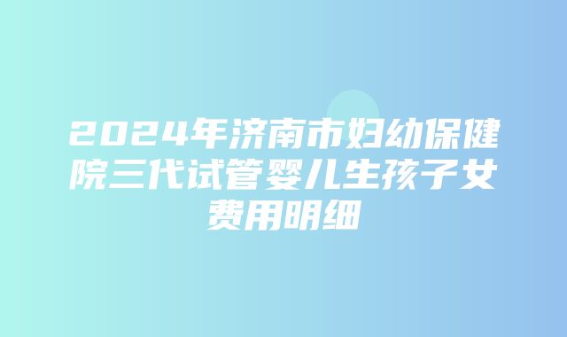 2024年济南市妇幼保健院三代试管婴儿生孩子女费用明细