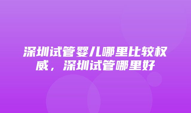 深圳试管婴儿哪里比较权威，深圳试管哪里好