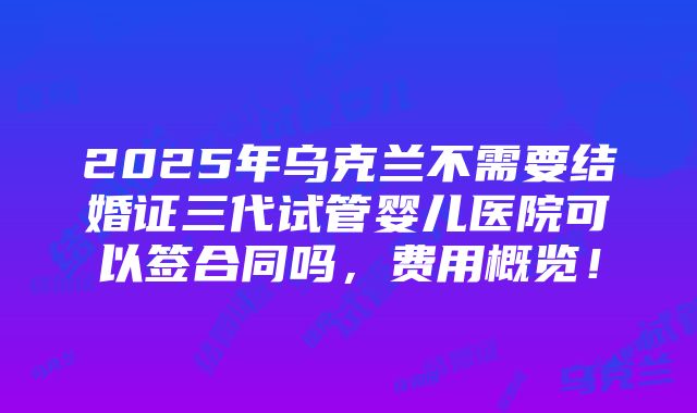 2025年乌克兰不需要结婚证三代试管婴儿医院可以签合同吗，费用概览！